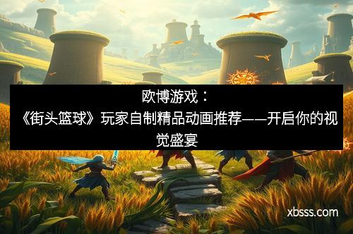 欧博游戏：《街头篮球》玩家自制精品动画推荐——开启你的视觉盛宴